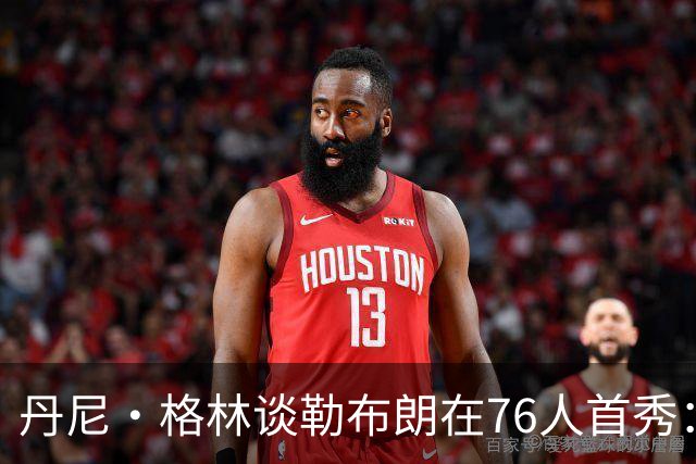 丹尼·格林谈勒布朗在76人首秀：新巨星的表现真让人惊喜！