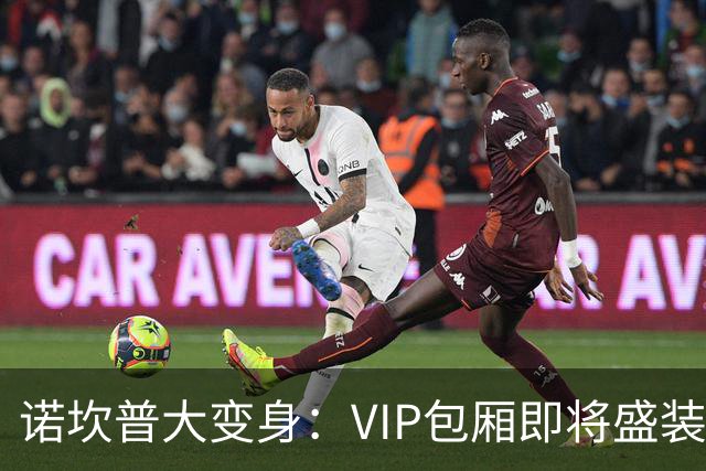 诺坎普大变身：VIP包厢即将盛装开放，未来将成足球天堂！